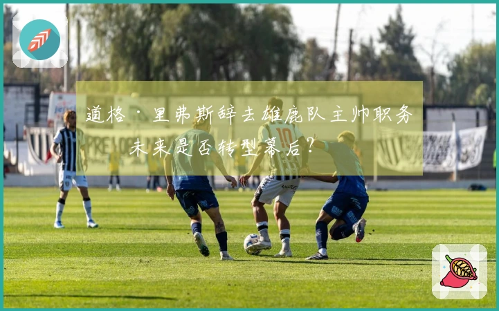 道格·里弗斯辞去雄鹿队主帅职务，未来是否转型幕后？