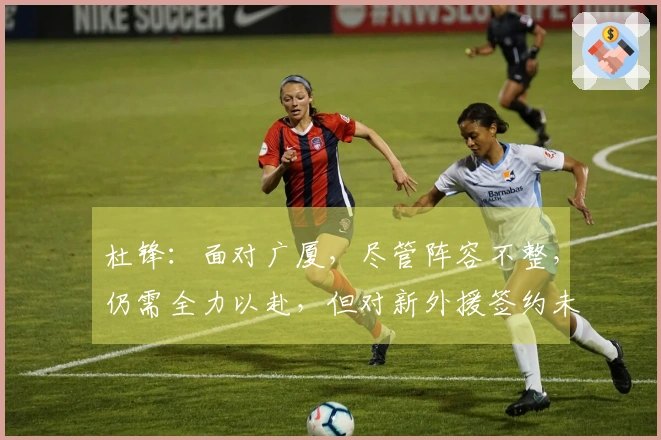 杜锋：面对广厦，尽管阵容不整，仍需全力以赴，但对新外援签约未曾知晓
