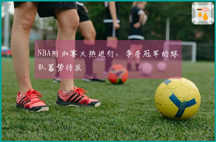 NBA附加赛火热进行，争夺冠军的球队蓄势待发