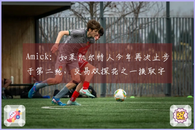 Amick：如果凯尔特人今年再次止步于第二轮，交易双探花之一换取字母哥并非不可能