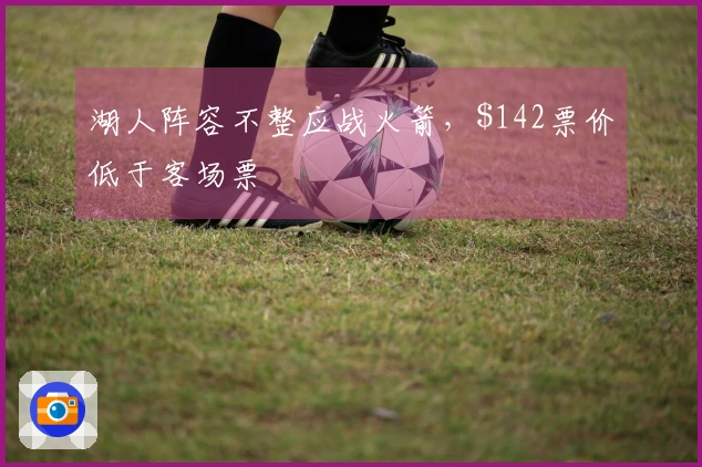 湖人阵容不整应战火箭，2票价低于客场票