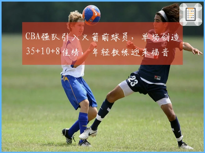 CBA强队引入火箭前球员，单场创造35+10+8佳绩，年轻教练迎来福音