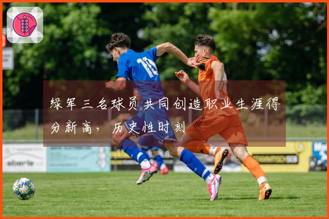 绿军三名球员共同创造职业生涯得分新高，历史性时刻