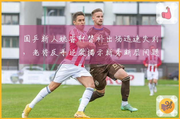 国乒新人姚睿轩替补出场迅速失利，老将反手逆袭揭示新秀断层问题