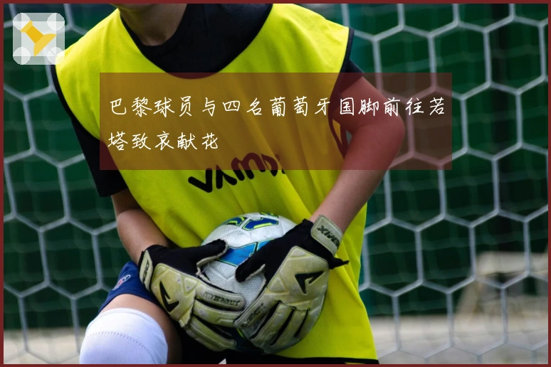 巴黎球员与四名葡萄牙国脚前往若塔致哀献花