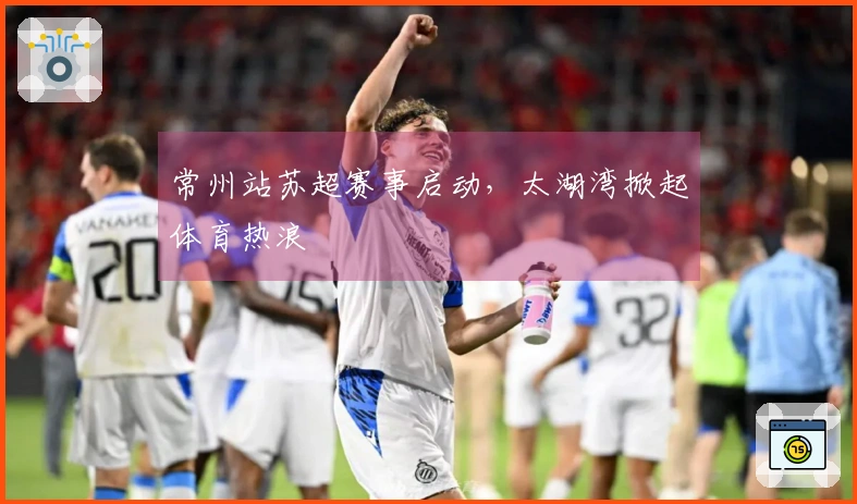 常州站苏超赛事启动，太湖湾掀起体育热浪