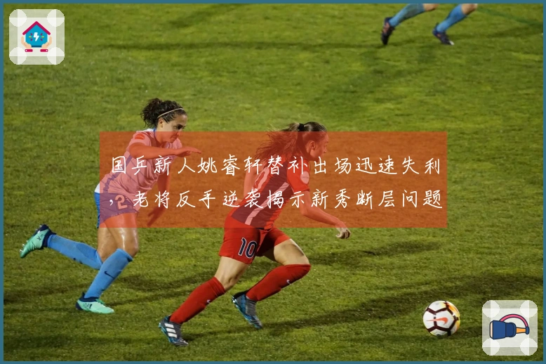 国乒新人姚睿轩替补出场迅速失利，老将反手逆袭揭示新秀断层问题