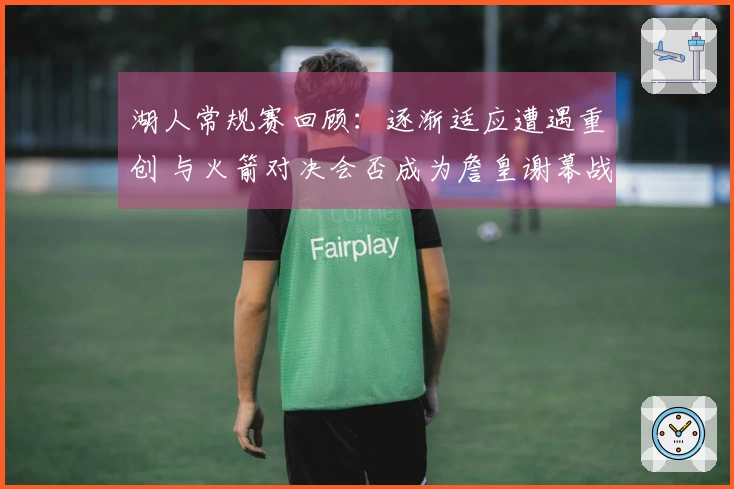 湖人常规赛回顾：逐渐适应遭遇重创 与火箭对决会否成为詹皇谢幕战