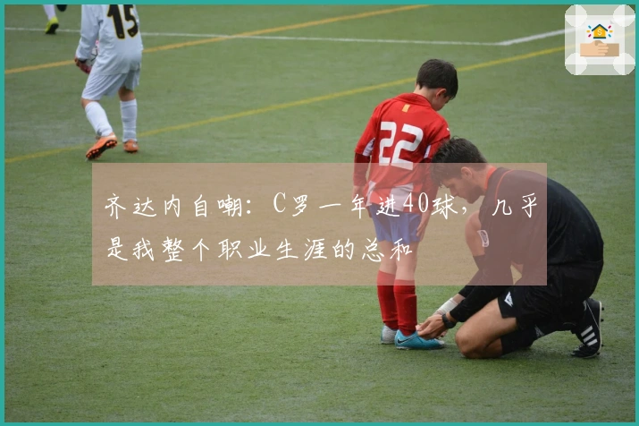 齐达内自嘲：C罗一年进40球，几乎是我整个职业生涯的总和